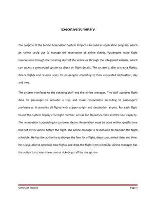 Executive Summary
The purpose of the Airline Reservation System Project is to build an application program, which
an Airline could use to manage the reservation of airline tickets. Passengers make flight
reservations through the ticketing staff of the airline or through the integrated website, which
can access a centralized system to check on flight details. The system is able to create flights,
delete flights and reserve seats for passengers according to their requested destination, day
and time.
The system interfaces to the ticketing staff and the airline manager. The staff accesses flight
data for passenger to consider a trip, and make reservations according to passengers’
preferences. It searches all flights with a given origin and destination airport. For each flight
found, the system displays the flight number, arrival and departure time and the seat capacity.
The reservation is according to customer desire. Reservation must be done within specific time
that set by the airline before the flight. The airline manager is responsible to maintain the flight
schedule. He has the authority to change the fare for a flight, departure, arrival date and time.
He is also able to schedule new flights and drop the flight from schedule. Airline manager has
the authority to insert new user or ticketing staff for the system
Semester Project Page 4
 