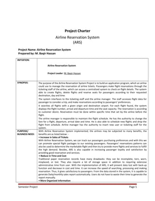 Project Charter
Airline Reservation System
(ARS)
Project Name: Airline Reservation System
Prepared by: M. Baqir Hassan
INITIATION:
Airline Reservation System
Project Leader: M. Baqir Hassan
SYNOPSIS: The purpose of the Airline Reservation System Project is to build an application program, which an airline
could use to manage the reservation of airline tickets. Passengers make flight reservations through the
ticketing staff of the airline, which can access a centralized system to check on flight details. The system
able to create flights, delete flights and reserve seats for passengers according to their requested
destination, day and time.
The system interfaces to the ticketing staff and the airline manager. The staff accesses flight data for
passenger to consider a trip, and make reservations according to passengers’ preferences.
It searches all flights with a given origin and destination airport. For each flight found, the system
displays the flight number, arrival and departure time and the seat capacity. The reservation is according
to customer desire. Reservation must be done within specific time that set by the airline before the
flight.
The airline manager is responsible to maintain the flight schedule. He has the authority to change the
fare for a flight, departure, arrival date and time. He is also able to schedule new flights and drop the
flight from schedule. Airline manager has the authority to insert new user or ticketing staff for the
system.
PURPOSE/
BUSINESS NEED:
With Airline Reservation System implemented, the airlines may be subjected to many benefits, the
benefits are as listed below: -
• Increase in Sales of Tickets
With Airline Reservation System, we can track our passengers purchasing preferences and with this we
can promote special flight packages to our existing passengers. Passengers’ reservations patterns can
also be used to determine the marketable flight and then try to provide more flights and services to fulfill
the high demand. Besides, ARS is also capable in increasing passenger loyalty and satisfaction by
providing good reservation and services.
• Reduce in Time and Cost
Traditional paper reservation records have many drawbacks: they can be incomplete, torn, worn,
misplaced, or lost. They also require a lot of storage space in addition to requiring extensive
administrative time from user. With the implementation of ARS, it will prevent data lost with back-up
function and decrease in cost and time. It can increase the speed of searching, processing and making
reservation. Thus, it gives satisfactory to passengers. From the data stored in the system, it is capable to
generate Daily/monthly sales report automatically. Users do not have to waste their time to generate the
report manually.
• More Organized Information
Semester Project Page 5
 