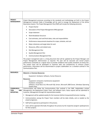 PROJECT
MANAGEMENT:
Project Management processes according to the standards and methodology set forth in the Project
Management Institutes' Body of Knowledge will be used to manage the deployment of the Airline
Reservation System. The Project Management Plan (PMP) will include the following elements:
• Project Charter
• Description of the Project Management (PM) approach
• Scope statement
• Work Breakdown Structure
• Cost estimates, start and finish dates, roles and responsibilities
• Performance measurements baselines for scope, schedule, and cost
• Major milestones and target dates for each
• Resources, effort, and related costs
• Risk Management Plan
• Quality Management Plan
• Communications Management Plan
The project management plan is a living document that will be updated by the Project Manager and
Project Management Administrator as required. The plan will be executed and overall project
performance evaluated on a regular basis to provide confidence that quality standards are being met.
The project team will be developed to maximize skills and competencies to enhance project
performance. Information will be disseminated to project stakeholders on a schedule outlined in the
Communications Plan.
RESOURCES: Material and Services Resources:
Equipment: Hardware, Software, Human Resource
Resources:
Equipment: Computers maintenance equipment
Hardware: Computers
Software: Visual Basic 6.0, Microsoft SQL Server, Microsoft 2000 Server, Windows Operating
System Vista
COMMUNICA-
TION AND
REPORTING:
Communication will follow the Communications Plan outlined in the PMP. Stakeholders include
Management, the Deployment Project Team, and Software Users. Status reports will be submitted to
Customer, Management through the representative weekly.
 Management will be updated weekly for the Customer (Airline Companies)/Contractor meeting.
 Communications among the Project Team members will be daily initially, and as needed as the
project progresses.
 Staff will be apprised as participants in the process.
 Users will be apprised informally throughout the process by the respective program spokespersons
for their projects.
Semester Project Page 7
 