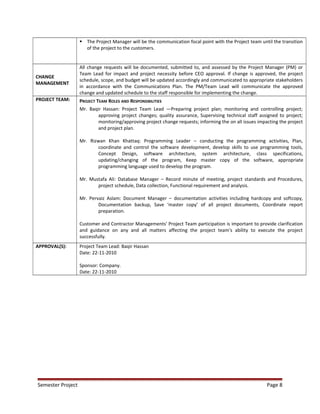  The Project Manager will be the communication focal point with the Project team until the transition
of the project to the customers.
CHANGE
MANAGEMENT
All change requests will be documented, submitted to, and assessed by the Project Manager (PM) or
Team Lead for impact and project necessity before CEO approval. If change is approved, the project
schedule, scope, and budget will be updated accordingly and communicated to appropriate stakeholders
in accordance with the Communications Plan. The PM/Team Lead will communicate the approved
change and updated schedule to the staff responsible for implementing the change.
PROJECT TEAM: PROJECT TEAM ROLES AND RESPONSIBILITIES
Mr. Baqir Hassan: Project Team Lead —Preparing project plan; monitoring and controlling project;
approving project changes; quality assurance, Supervising technical staff assigned to project;
monitoring/approving project change requests; informing the on all issues impacting the project
and project plan.
Mr. Rizwan Khan Khattaq: Programming Leader – conducting the programming activities, Plan,
coordinate and control the software development, develop skills to use programming tools,
Concept Design, software architecture, system architecture, class specifications,
updating/changing of the program, Keep master copy of the software, appropriate
programming language used to develop the program.
Mr. Mustafa Ali: Database Manager – Record minute of meeting, project standards and Procedures,
project schedule, Data collection, Functional requirement and analysis.
Mr. Pervaiz Aslam: Document Manager – documentation activities including hardcopy and softcopy,
Documentation backup, Save ‘master copy’ of all project documents, Coordinate report
preparation.
Customer and Contractor Managements' Project Team participation is important to provide clarification
and guidance on any and all matters affecting the project team's ability to execute the project
successfully.
APPROVAL(S): Project Team Lead: Baqir Hassan
Date: 22-11-2010
Sponsor: Company.
Date: 22-11-2010
Semester Project Page 8
 