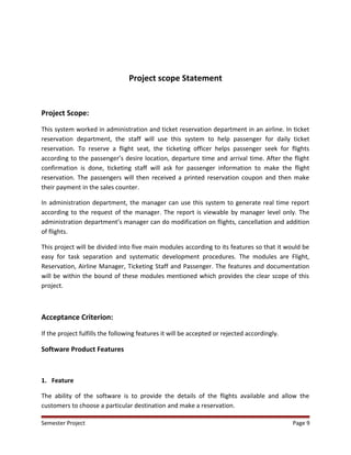Project scope Statement
Project Scope:
This system worked in administration and ticket reservation department in an airline. In ticket
reservation department, the staff will use this system to help passenger for daily ticket
reservation. To reserve a flight seat, the ticketing officer helps passenger seek for flights
according to the passenger’s desire location, departure time and arrival time. After the flight
confirmation is done, ticketing staff will ask for passenger information to make the flight
reservation. The passengers will then received a printed reservation coupon and then make
their payment in the sales counter.
In administration department, the manager can use this system to generate real time report
according to the request of the manager. The report is viewable by manager level only. The
administration department’s manager can do modification on flights, cancellation and addition
of flights.
This project will be divided into five main modules according to its features so that it would be
easy for task separation and systematic development procedures. The modules are Flight,
Reservation, Airline Manager, Ticketing Staff and Passenger. The features and documentation
will be within the bound of these modules mentioned which provides the clear scope of this
project.
Acceptance Criterion:
If the project fulfills the following features it will be accepted or rejected accordingly.
Software Product Features
1. Feature
The ability of the software is to provide the details of the flights available and allow the
customers to choose a particular destination and make a reservation.
Semester Project Page 9
 
