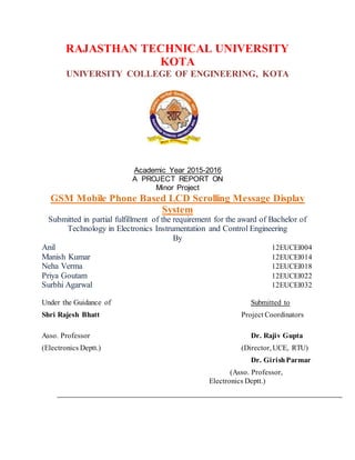 RAJASTHAN TECHNICAL UNIVERSITY
KOTA
UNIVERSITY COLLEGE OF ENGINEERING, KOTA
Academic Year 2015-2016
A PROJECT REPORT ON
Minor Project
GSM Mobile Phone Based LCD Scrolling Message Display
System
Submitted in partial fulfillment of the requirement for the award of Bachelor of
Technology in Electronics Instrumentation and Control Engineering
By
Anil 12EUCEI004
Manish Kumar 12EUCEI014
Neha Verma 12EUCEI018
Priya Goutam 12EUCEI022
Surbhi Agarwal 12EUCEI032
Under the Guidance of Submitted to
Shri Rajesh Bhatt Project Coordinators
Asso. Professor Dr. Rajiv Gupta
(Electronics Deptt.) (Director, UCE, RTU)
Dr. GirishParmar
(Asso. Professor,
Electronics Deptt.)
 
