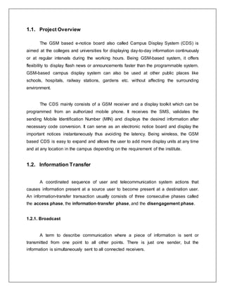 1.1. Project Overview
The GSM based e-notice board also called Campus Display System (CDS) is
aimed at the colleges and universities for displaying day-to-day information continuously
or at regular intervals during the working hours. Being GSM-based system, it offers
flexibility to display flash news or announcements faster than the programmable system.
GSM-based campus display system can also be used at other public places like
schools, hospitals, railway stations, gardens etc. without affecting the surrounding
environment.
The CDS mainly consists of a GSM receiver and a display toolkit which can be
programmed from an authorized mobile phone. It receives the SMS, validates the
sending Mobile Identification Number (MIN) and displays the desired information after
necessary code conversion. It can serve as an electronic notice board and display the
important notices instantaneously thus avoiding the latency. Being wireless, the GSM
based CDS is easy to expand and allows the user to add more display units at any time
and at any location in the campus depending on the requirement of the institute.
1.2. Information Transfer
A coordinated sequence of user and telecommunication system actions that
causes information present at a source user to become present at a destination user.
An information-transfer transaction usually consists of three consecutive phases called
the access phase, the information-transfer phase, and the disengagement phase.
1.2.1. Broadcast
A term to describe communication where a piece of information is sent or
transmitted from one point to all other points. There is just one sender, but the
information is simultaneously sent to all connected receivers.
 