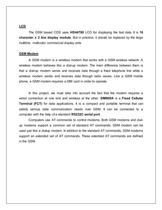 LCD
The GSM based CDS uses HD44780 LCD for displaying the text data. It is 16
character x 2 line display module. But in practice, it should be replaced by the large
multiline, multicolor commercial display units
GSM Modem
A GSM modem is a wireless modem that works with a GSM wireless network. A
wireless modem behaves like a dial-up modem. The main difference between them is
that a dial-up modem sends and receives data through a fixed telephone line while a
wireless modem sends and receives data through radio waves. Like a GSM mobile
phone, a GSM modem requires a SIM card in order to operate.
In this project, we must take into account the fact that the modem requires a
wired connection at one end and wireless at the other. SIM900A is a Fixed Cellular
Terminal (FCT) for data applications. It is a compact and portable terminal that can
satisfy various data communication needs over GSM. It can be connected to a
computer with the help of a standard RS232C serial port.
Computers use AT commands to control modems. Both GSM modems and dial-
up modems support a common set of standard AT commands. GSM modem can be
used just like a dialup modem. In addition to the standard AT commands, GSM modems
support an extended set of AT commands. These extended AT commands are defined
in the GSM.
 
