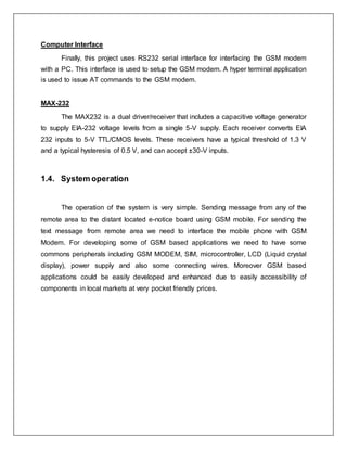 Computer Interface
Finally, this project uses RS232 serial interface for interfacing the GSM modem
with a PC. This interface is used to setup the GSM modem. A hyper terminal application
is used to issue AT commands to the GSM modem.
MAX-232
The MAX232 is a dual driver/receiver that includes a capacitive voltage generator
to supply EIA-232 voltage levels from a single 5-V supply. Each receiver converts EIA
232 inputs to 5-V TTL/CMOS levels. These receivers have a typical threshold of 1.3 V
and a typical hysteresis of 0.5 V, and can accept ±30-V inputs.
1.4. System operation
The operation of the system is very simple. Sending message from any of the
remote area to the distant located e-notice board using GSM mobile. For sending the
text message from remote area we need to interface the mobile phone with GSM
Modem. For developing some of GSM based applications we need to have some
commons peripherals including GSM MODEM, SIM, microcontroller, LCD (Liquid crystal
display), power supply and also some connecting wires. Moreover GSM based
applications could be easily developed and enhanced due to easily accessibility of
components in local markets at very pocket friendly prices.
 