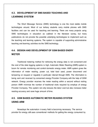 4.3. DEVELOPMENT OF SMS BASED TEACHING AND
LEARNING SYSTEM
The Short Message Service (SMS) technology is one the most stable mobile
technologies around. Most of our tertiary students carry mobile phones with SMS
facilities and can be used for teaching and learning. There are many projects using
SMS technologies in education as outlined in the literature survey, but many
publications do not provide the possible underlying technologies to implement such as
the teaching and learning systems. The system is capable of supporting administrative
teaching and learning activities via the SMS technology.
4.4. DESIGN AND DEVELOPMENT OF GSM BASED ENERY
METER
Traditional metering method for retrieving the energy data is not convenient and
the cost of the data logging systems is high. Automatic Meter Reading (AMR) system is
boom for remote monitoring and control domestic energy meter. AMR system gives the
information of meter reading, power cut, total load used, power disconnect and
tempering on request or regularly in particular interval through SMS. The information is
being sent and received by concerned energy Provider Company with the help of GSM
network. Energy provider receives the meter reading within a second without visiting
person AMR minimize the number of traditional visits required by employs of energy
Provider Company. This system not only reduces the labor cost but also increase meter
reading accuracy and save huge amount of time.
4.5. GSM BASED AUTOMATIC METER READING SYSTEM
USING ARM
Nowadays the automation in every field is becoming necessary. The service
provider for energy still uses conventional methods for getting the energy consumed by
 