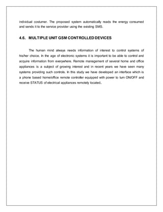 individual costumer. The proposed system automatically reads the energy consumed
and sends it to the service provider using the existing SMS.
4.6. MULTIPLE UNIT GSM CONTROLLED DEVICES
The human mind always needs information of interest to control systems of
his/her choice. In the age of electronic systems it is important to be able to control and
acquire information from everywhere. Remote management of several home and office
appliances is a subject of growing interest and in recent years we have seen many
systems providing such controls. In this study we have developed an interface which is
a phone based home/office remote controller equipped with power to turn ON/OFF and
receive STATUS of electrical appliances remotely located.
 