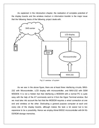 As explained in the introduction chapter, the realization of complete potential of
the display boards and the wireless medium in information transfer is the major issue
that the following thesis of the following project deals with.
Fig 3.1 overview of system
As we see in the above figure, there are at least three interfacing circuits, MAX-
232 with Microcontroller, LCD display with microcontroller, and MAX-232 with GSM
MODEM. It is not a hidden fact that interfacing a MODEM with a normal PC is quite
easy with the help of the AT commands sent to it from the Hyper Terminal window. But
we must take into account the fact that the MODEM requires a wired connection at one
end and wireless at the other. Dedicating a general purpose computer at each and
every site of the display boards, although makes the task a lot easier but is too
expensive to be a possibility. Hence we employ Atmel 89S52 microcontroller with 64 Kb
EEROM storage memories.
 