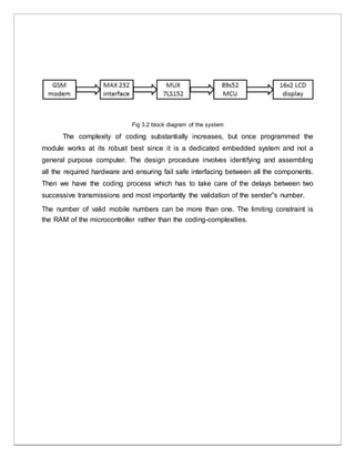 Fig 3.2 block diagram of the system
The complexity of coding substantially increases, but once programmed the
module works at its robust best since it is a dedicated embedded system and not a
general purpose computer. The design procedure involves identifying and assembling
all the required hardware and ensuring fail safe interfacing between all the components.
Then we have the coding process which has to take care of the delays between two
successive transmissions and most importantly the validation of the sender‟s number.
The number of valid mobile numbers can be more than one. The limiting constraint is
the RAM of the microcontroller rather than the coding-complexities.
 