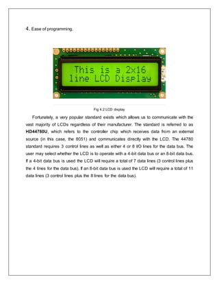4. Ease of programming.
Fig 4.2 LCD display
Fortunately, a very popular standard exists which allows us to communicate with the
vast majority of LCDs regardless of their manufacturer. The standard is referred to as
HD44780U, which refers to the controller chip which receives data from an external
source (in this case, the 8051) and communicates directly with the LCD. The 44780
standard requires 3 control lines as well as either 4 or 8 I/O lines for the data bus. The
user may select whether the LCD is to operate with a 4-bit data bus or an 8-bit data bus.
If a 4-bit data bus is used the LCD will require a total of 7 data lines (3 control lines plus
the 4 lines for the data bus). If an 8-bit data bus is used the LCD will require a total of 11
data lines (3 control lines plus the 8 lines for the data bus).
 