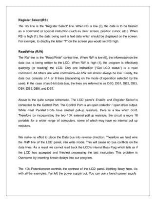 Register Select (RS)
The RS line is the "Register Select" line. When RS is low (0), the data is to be treated
as a command or special instruction (such as clear screen, position cursor, etc.). When
RS is high (1), the data being sent is text data which should be displayed on the screen.
For example, to display the letter "T" on the screen you would set RS high.
Read/Write (R/W)
The RW line is the "Read/Write" control line. When RW is low (0), the information on the
data bus is being written to the LCD. When RW is high (1), the program is effectively
querying (or reading) the LCD. Only one instruction ("Get LCD status") is a read
command. All others are write commands--so RW will almost always be low. Finally, the
data bus consists of 4 or 8 lines (depending on the mode of operation selected by the
user). In the case of an 8-bit data bus, the lines are referred to as DB0, DB1, DB2, DB3,
DB4, DB5, DB6, and DB7.
Above is the quite simple schematic. The LCD panel's Enable and Register Select is
connected to the Control Port. The Control Port is an open collector / open drain output.
While most Parallel Ports have internal pull-up resistors, there is a few which don't.
Therefore by incorporating the two 10K external pull up resistors, the circuit is more 18
portable for a wider range of computers, some of which may have no internal pull up
resistors.
We make no effort to place the Data bus into reverse direction. Therefore we hard wire
the R/W line of the LCD panel, into write mode. This will cause no bus conflicts on the
data lines. As a result we cannot read back the LCD's internal Busy Flag which tells us if
the LCD has accepted and finished processing the last instruction. This problem is
Overcome by inserting known delays into our program.
The 10k Potentiometer controls the contrast of the LCD panel. Nothing fancy here. As
with all the examples, I've left the power supply out. You can use a bench power supply
 