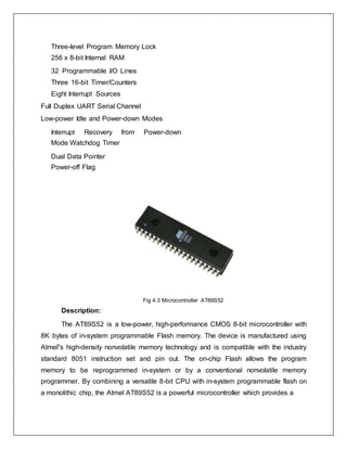 Three-level Program Memory Lock
256 x 8-bit Internal RAM
32 Programmable I/O Lines
Three 16-bit Timer/Counters
Eight Interrupt Sources
Full Duplex UART Serial Channel
Low-power Idle and Power-down Modes
Interrupt Recovery from Power-down
Mode Watchdog Timer
Dual Data Pointer
Power-off Flag
Fig 4.3 Microcontroller AT89S52
Description:
The AT89S52 is a low-power, high-performance CMOS 8-bit microcontroller with
8K bytes of in-system programmable Flash memory. The device is manufactured using
Atmel‟s high-density nonvolatile memory technology and is compatible with the industry
standard 8051 instruction set and pin out. The on-chip Flash allows the program
memory to be reprogrammed in-system or by a conventional nonvolatile memory
programmer. By combining a versatile 8-bit CPU with in-system programmable flash on
a monolithic chip, the Atmel AT89S52 is a powerful microcontroller which provides a
 