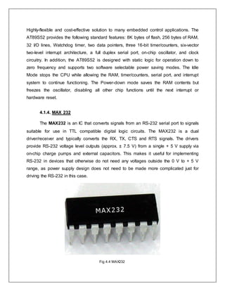 Highly-flexible and cost-effective solution to many embedded control applications. The
AT89S52 provides the following standard features: 8K bytes of flash, 256 bytes of RAM,
32 I/O lines, Watchdog timer, two data pointers, three 16-bit timer/counters, six-vector
two-level interrupt architecture, a full duplex serial port, on-chip oscillator, and clock
circuitry. In addition, the AT89S52 is designed with static logic for operation down to
zero frequency and supports two software selectable power saving modes. The Idle
Mode stops the CPU while allowing the RAM, timer/counters, serial port, and interrupt
system to continue functioning. The Power-down mode saves the RAM contents but
freezes the oscillator, disabling all other chip functions until the next interrupt or
hardware reset.
4.1.4. MAX 232
The MAX232 is an IC that converts signals from an RS-232 serial port to signals
suitable for use in TTL compatible digital logic circuits. The MAX232 is a dual
driver/receiver and typically converts the RX, TX, CTS and RTS signals. The drivers
provide RS-232 voltage level outputs (approx. ± 7.5 V) from a single + 5 V supply via
on-chip charge pumps and external capacitors. This makes it useful for implementing
RS-232 in devices that otherwise do not need any voltages outside the 0 V to + 5 V
range, as power supply design does not need to be made more complicated just for
driving the RS-232 in this case.
Fig 4.4 MAX232
 