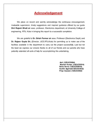 Acknowledgement
We place on record and warmly acknowledge the continuous encouragement,
invaluable supervision, timely suggestions and inspired guidance offered by our guide
Shri Rajesh Bhatt sir asso. professor, Electronics department, at University College of
engineering, RTU, Kota in bringing this report to a successful completion.
We are grateful to Dr. Girish Parmar sir asso. Professor (Electronics Deptt.) and
Dr. Rajeev Gupta Sir, (Director, UCE,RTU,Kota) for permitting us to make use of the
facilities available in the department to carry out the project successfully. Last but not
the least we express our sincere thanks to all of our friends and our parents who have
patiently extended all sorts of help for accomplishing this undertaking.
Anil (12EUCEI004)
Manish Kumar (12EUCEI014)
Neha Verna (12EUCEI0018)
Surbhi Agarwal(12EUCEI032)
Priya Gautam (12EUCEI022
 
