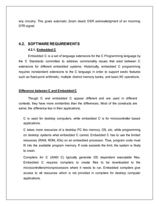 any circuitry. This gives automatic (brain dead) DSR acknowledgment of an incoming
DTR signal.
4.2. SOFTWARE REQUIREMENTS
4.2.1. Embedded C
Embedded C is a set of language extensions for the C Programming language by
the C Standards committee to address commonality issues that exist between C
extensions for different embedded systems. Historically, embedded C programming
requires nonstandard extensions to the C language in order to support exotic features
such as fixed-point arithmetic, multiple distinct memory banks, and basic I/O operations.
Difference between C and Embedded C
Though C and embedded C appear different and are used in different
contexts, they have more similarities than the differences. Most of the constructs are
same; the difference lies in their applications.
C is used for desktop computers, while embedded C is for microcontroller based
applications.
C takes more resources of a desktop PC like memory, OS, etc. while programming
on desktop systems what embedded C cannot. Embedded C has to use the limited
resources (RAM, ROM, I/Os) on an embedded processor. Thus, program code must
fit into the available program memory. If code exceeds the limit, the system is likely
to crash.
Compilers for C (ANSI C) typically generate OS dependent executable files.
Embedded C requires compilers to create files to be downloaded to the
microcontrollers/microprocessors where it needs to run. Embedded compilers give
access to all resources which is not provided in compilers for desktop computer
applications.
 