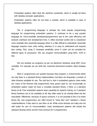 Embedded systems often have the real-time constraints, which is usually not there
with desktop computer applications.
Embedded systems often do not have a console, which is available in case of
desktop applications.
The C programming language is perhaps the most popular programming
language for programming embedded systems. C continues to be a very popular
language for micro-controller developers/programmers due to the code efficiency and
reduced overhead and development time. C offers low-level control and is considered
more readable than assembly language which is a little difficult to understand. Assembly
language requires more code writing, whereas C is easy to understand and requires
less coding. Plus, using C increases portability, since C code can be compiled for
different types of processors. We can program microcontrollers using 8051, AVR or
PIC.
We can develop our programs as per our electronic hardware using 8051 micro
controller. For example we can blink led, increment decrement counters, token displays
etc.
Most C programmers are spoiled because they program in environments where
not only there is a standard library implementation, but there are frequently a number of
other libraries available for use. The cold fact is, that in embedded systems, there rarely
are many of the libraries that programmers have grown used to, but occasionally an
embedded system might not have a complete standard library, if there is a standard
library at all. Few embedded systems have capability for dynamic linking, so if standard
library functions are to be available at all, they often need to be directly linked into the
executable. Oftentimes, because of space concerns, it is not possible to link in an entire
library file, and programmers are often forced to "brew their own" standard c library
implementations if they want to use them at all. While some libraries are bulky and not
well suited for use on microcontrollers, many development systems still include the
standard libraries which are the most common for C programmers.
 