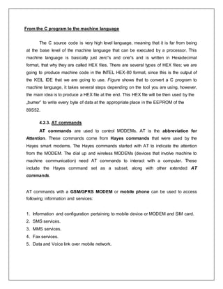 From the C program to the machine language
The C source code is very high level language, meaning that it is far from being
at the base level of the machine language that can be executed by a processor. This
machine language is basically just zero‟s and one‟s and is written in Hexadecimal
format, that why they are called HEX files. There are several types of HEX files; we are
going to produce machine code in the INTEL HEX-80 format, since this is the output of
the KEIL IDE that we are going to use. Figure shows that to convert a C program to
machine language, it takes several steps depending on the tool you are using, however,
the main idea is to produce a HEX file at the end. This HEX file will be then used by the
„burner‟ to write every byte of data at the appropriate place in the EEPROM of the
89S52.
4.2.3. AT commands
AT commands are used to control MODEMs. AT is the abbreviation for
Attention. These commands come from Hayes commands that were used by the
Hayes smart modems. The Hayes commands started with AT to indicate the attention
from the MODEM. The dial up and wireless MODEMs (devices that involve machine to
machine communication) need AT commands to interact with a computer. These
include the Hayes command set as a subset, along with other extended AT
commands.
AT commands with a GSM/GPRS MODEM or mobile phone can be used to access
following information and services:
1. Information and configuration pertaining to mobile device or MODEM and SIM card.
2. SMS services.
3. MMS services.
4. Fax services.
5. Data and Voice link over mobile network.
 