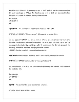 PDU (protocol data unit) allows more access to SMS services but the operator requires
bit level knowledge of TPDUs. The headers and body of SMS are accessed in hex
format in PDU mode so it allows availing more features.
For example,
AT+CMGF=1
OK
3) +CMGW - This command is used to store message in the SIM.
SYNTAX: AT+CMGW=” Phone number”> Message to be stored Ctrl+z
As one types AT+CMGW and phone number, „>‟ sign appears on next line where one
can type the message. Multiple line messages can be typed in this case. This is why the
message is terminated by providing a „Ctrl+z‟ combination. As Ctrl+z is pressed, the
following information response is displayed on the screen.
+CMGW: Number on which message has been stored
4) +CMGS - This command is used to send a SMS message to a phone number.
SYNTAX: AT+CMGS= serial number of message to be send.
As the command AT+CMGS and serial number of message are entered, SMS is sent to
the particular SIM.
For example,
AT+CMGS=1
OK
5) ATD - This command is used to dial or call a number.
SYNTAX: ATD<Phone number> (Enter)
 