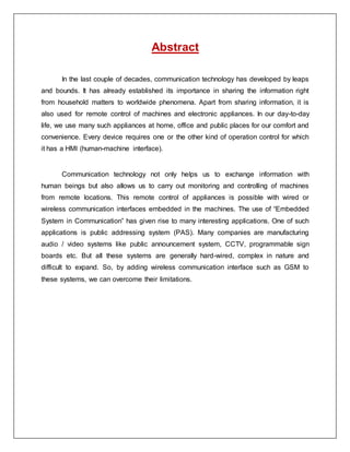 Abstract
In the last couple of decades, communication technology has developed by leaps
and bounds. It has already established its importance in sharing the information right
from household matters to worldwide phenomena. Apart from sharing information, it is
also used for remote control of machines and electronic appliances. In our day-to-day
life, we use many such appliances at home, office and public places for our comfort and
convenience. Every device requires one or the other kind of operation control for which
it has a HMI (human-machine interface).
Communication technology not only helps us to exchange information with
human beings but also allows us to carry out monitoring and controlling of machines
from remote locations. This remote control of appliances is possible with wired or
wireless communication interfaces embedded in the machines. The use of “Embedded
System in Communication” has given rise to many interesting applications. One of such
applications is public addressing system (PAS). Many companies are manufacturing
audio / video systems like public announcement system, CCTV, programmable sign
boards etc. But all these systems are generally hard-wired, complex in nature and
difficult to expand. So, by adding wireless communication interface such as GSM to
these systems, we can overcome their limitations.
 