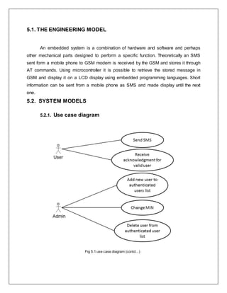 5.1. THE ENGINEERING MODEL
An embedded system is a combination of hardware and software and perhaps
other mechanical parts designed to perform a specific function. Theoretically an SMS
sent form a mobile phone to GSM modem is received by the GSM and stores it through
AT commands. Using microcontroller it is possible to retrieve the stored message in
GSM and display it on a LCD display using embedded programming languages. Short
information can be sent from a mobile phone as SMS and made display until the next
one.
5.2. SYSTEM MODELS
5.2.1. Use case diagram
Fig 5.1 use case diagram (contd...)
 