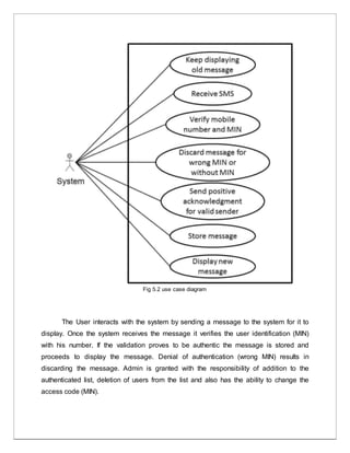 Fig 5.2 use case diagram
The User interacts with the system by sending a message to the system for it to
display. Once the system receives the message it verifies the user identification (MIN)
with his number. If the validation proves to be authentic the message is stored and
proceeds to display the message. Denial of authentication (wrong MIN) results in
discarding the message. Admin is granted with the responsibility of addition to the
authenticated list, deletion of users from the list and also has the ability to change the
access code (MIN).
 
