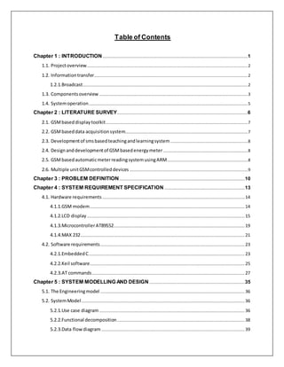 Table of Contents
Chapter 1 : INTRODUCTION...........................................................................................................................................1
1.1. Projectoverview..........................................................................................................................................................2
1.2. Informationtransfer...................................................................................................................................................2
1.2.1.Broadcast..............................................................................................................................................................2
1.3. Componentsoverview ..............................................................................................................................................3
1.4. Systemoperation........................................................................................................................................................5
Chapter 2 : LITERATURE SURVEY.............................................................................................................................6
2.1. GSMbaseddisplaytoolkit........................................................................................................................................7
2.2. GSMbaseddata acquisitionsystem.....................................................................................................................7
2.3. Developmentof smsbasedteachingandlearningsystem..........................................................................8
2.4. Designanddevelopmentof GSMbasedenergymeter.................................................................................8
2.5. GSMbasedautomaticmeterreadingsystemusingARM.............................................................................8
2.6. Multiple unitGSMcontrolleddevices .................................................................................................................9
Chapter 3 : PROBLEM DEFINITION........................................................................................................................10
Chapter 4 : SYSTEM REQUIREMENT SPECIFICATION.............................................................................13
4.1. Hardware requirements ........................................................................................................................................14
4.1.1.GSM modem....................................................................................................................................................14
4.1.2.LCD display.......................................................................................................................................................15
4.1.3.MicrocontrollerAT89S52.............................................................................................................................19
4.1.4.MAX 232.............................................................................................................................................................21
4.2. Software requirements..........................................................................................................................................23
4.2.1.EmbeddedC.....................................................................................................................................................23
4.2.2.Keil software....................................................................................................................................................25
4.2.3.AT commands..................................................................................................................................................27
Chapter 5 : SYSTEM MODELLING AND DESIGN ...........................................................................................35
5.1. The Engineeringmodel ..........................................................................................................................................36
5.2. SystemModel............................................................................................................................................................36
5.2.1.Use case diagram ...........................................................................................................................................36
5.2.2.Functional decomposition..........................................................................................................................38
5.2.3.Data flowdiagram .........................................................................................................................................39
 