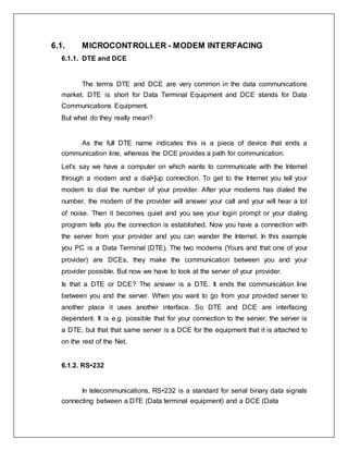 6.1. MICROCONTROLLER - MODEM INTERFACING
6.1.1. DTE and DCE
The terms DTE and DCE are very common in the data communications
market. DTE is short for Data Terminal Equipment and DCE stands for Data
Communications Equipment.
But what do they really mean?
As the full DTE name indicates this is a piece of device that ends a
communication line, whereas the DCE provides a path for communication.
Let's say we have a computer on which wants to communicate with the Internet
through a modem and a dial•]up connection. To get to the Internet you tell your
modem to dial the number of your provider. After your modems has dialed the
number, the modem of the provider will answer your call and your will hear a lot
of noise. Then it becomes quiet and you see your login prompt or your dialing
program tells you the connection is established. Now you have a connection with
the server from your provider and you can wander the Internet. In this example
you PC is a Data Terminal (DTE). The two modems (Yours and that one of your
provider) are DCEs, they make the communication between you and your
provider possible. But now we have to look at the server of your provider.
Is that a DTE or DCE? The answer is a DTE. It ends the communication line
between you and the server. When you want to go from your provided server to
another place it uses another interface. So DTE and DCE are interfacing
dependent. It is e.g. possible that for your connection to the server, the server is
a DTE, but that that same server is a DCE for the equipment that it is attached to
on the rest of the Net.
6.1.2. RS•232
In telecommunications, RS•232 is a standard for serial binary data signals
connecting between a DTE (Data terminal equipment) and a DCE (Data
 