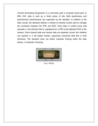 Circuit•] terminating Equipment). It is commonly used in computer serial ports. In
RS•] 232, data is sent as a time] series of bits. Both synchronous and
asynchronous transmissions are supported by the standard. In addition to the
data circuits, the standard defines a number of controls circuits used to manage
the connection between the DTE and DCE. Each data or control circuit only
operates in one direction that is, signaling from a DTE to the attached DCE or the
reverse. Since transmit data and receive data are separate circuits, the interface
can operate in a full duplex manner, supporting concurrent data flow in both
directions. The standard does not define character framing within the data
stream, or character encoding.
Fig 6.1 RS232
 