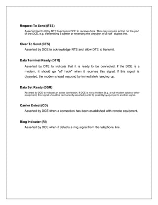 Request To Send (RTS)
Asserted (set to 0) by DTE to prepare DCE to receive data. This may require action on the part
of the DCE, e.g. transmitting a carrier or reversing the direction of a half‐ duplex line.
Clear To Send (CTS)
Asserted by DCE to acknowledge RTS and allow DTE to transmit.
Data Terminal Ready (DTR)
Asserted by DTE to indicate that it is ready to be connected. If the DCE is a
modem, it should go "off hook" when it receives this signal. If this signal is
disserted, the modem should respond by immediately hanging up.
Data Set Ready (DSR)
Asserted by DCE to indicate an active connection. If DCE is not a modem (e.g. a null‐modem cable or other
equipment), this signal should be permanently asserted (set to 0), possibly by a jumper to another signal.
Carrier Detect (CD)
Asserted by DCE when a connection has been established with remote equipment.
Ring Indicator (RI)
Asserted by DCE when it detects a ring signal from the telephone line.
 