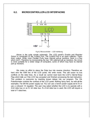 6.2. MICROCONTROLLER-LCD INTERFACING
Fig 6.2 Microcontroller – LCD interfacing
Above is the quite simple schematic. The LCD panel‟s Enable and Register
Select is connected to the Control Port. The Control Port is an open collector / open
drain output. While most Parallel Ports have internal pull‐up resistors, there is a few
which don‟t. Therefore by incorporating the two 10K external pull up resistors, the circuit
is more portable for a wider range of computers, some of which may have no internal
pull up resistors.
We make no effort to place the Data bus into reverse direction. Therefore we
hard wire the R/W line of the LCD panel, into write mode. This will cause no bus
conflicts on the data lines. As a result we cannot read back the LCD‟s internal Busy
Flag which tells us if the LCD has accepted and finished processing the last instruction.
This problem is overcome by inserting known delays into our program. The 10k
Potentiometer controls the contrast of the LCD panel. Nothing fancy here. As with all the
examples, I‟ve left the power supply out. You can use a bench power supply set to 5v or
use a onboard +5 regulator. The user may select whether the LCD is to operate with a
4‐bit data bus or an 8‐ bit data bus. If a 4‐bit data bus is used, the LCD will require a
total of 7 data lines.
 