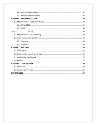 5.2.4.State Transitiondiagram.............................................................................................................................41
5.2.5.Architecture of the system.........................................................................................................................42
Chapter 6 : IMPLEMENTATION..................................................................................................................................43
6.1. Microcontroller–Modeminterfacing..............................................................................................................44
6.1.1.DTE and DCE.....................................................................................................................................................44
6.1.2.RS 232..................................................................................................................................................................44
6.1.2.1. RS 232……………………………………………….................................................................................46
6.2. Microcontroller–LCD interfacing......................................................................................................................48
6.3. Implementationatinstitute level.......................................................................................................................49
6.3.1.Overview...........................................................................................................................................................49
6.3.2.Proposal.............................................................................................................................................................49
Chapter 7 : TESTING.........................................................................................................................................................50
7.1. Initialization................................................................................................................................................................51
7.2. Serial transferusingT1and R1 flags..................................................................................................................51
7.3. Validity,checkanddisplay....................................................................................................................................51
7.4. Results..........................................................................................................................................................................52
Chapter 8 : CONCLUSION.............................................................................................................................................58
8.1. Conclusion ..................................................................................................................................................................59
8.2. Future improvements.............................................................................................................................................59
REFERENCES.......................................................................................................................................................................61
 