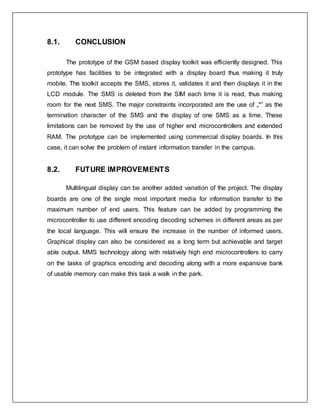8.1. CONCLUSION
The prototype of the GSM based display toolkit was efficiently designed. This
prototype has facilities to be integrated with a display board thus making it truly
mobile. The toolkit accepts the SMS, stores it, validates it and then displays it in the
LCD module. The SMS is deleted from the SIM each time it is read, thus making
room for the next SMS. The major constraints incorporated are the use of „*‟ as the
termination character of the SMS and the display of one SMS as a time. These
limitations can be removed by the use of higher end microcontrollers and extended
RAM. The prototype can be implemented using commercial display boards. In this
case, it can solve the problem of instant information transfer in the campus.
8.2. FUTURE IMPROVEMENTS
Multilingual display can be another added variation of the project. The display
boards are one of the single most important media for information transfer to the
maximum number of end users. This feature can be added by programming the
microcontroller to use different encoding decoding schemes in different areas as per
the local language. This will ensure the increase in the number of informed users.
Graphical display can also be considered as a long term but achievable and target
able output. MMS technology along with relatively high end microcontrollers to carry
on the tasks of graphics encoding and decoding along with a more expansive bank
of usable memory can make this task a walk in the park.
 