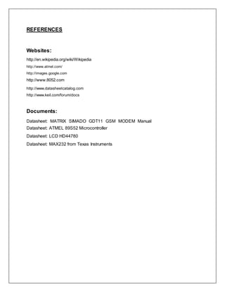 REFERENCES
Websites:
http://en.wikipedia.org/wiki/Wikipedia
http://www.atmel.com/
http://images.google.com
http://www.8052.com
http://www.datasheetcatalog.com
http://www.keil.com/forum/docs
Documents:
Datasheet: MATRIX SIMADO GDT11 GSM MODEM Manual
Datasheet: ATMEL 89S52 Microcontroller
Datasheet: LCD HD44780
Datasheet: MAX232 from Texas Instruments
 