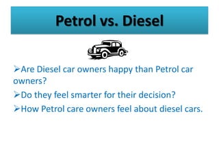 Petrol vs. Diesel

Are Diesel car owners happy than Petrol car
owners?
Do they feel smarter for their decision?
How Petrol care owners feel about diesel cars.
 