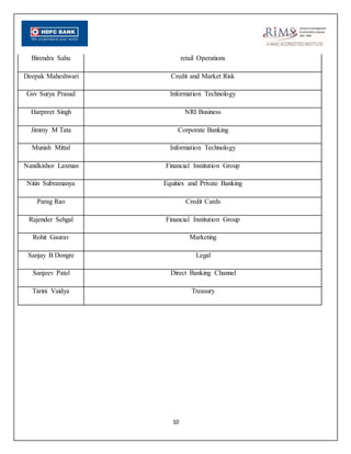 10
Birendra Sahu retail Operations
Deepak Maheshwari Credit and Market Risk
Gsv Surya Prasad Information Technology
Harpreet Singh NRI Business
Jimmy M Tata Corporate Banking
Munish Mittal Information Technology
Nandkishor Laxman Financial Institution Group
Nitin Subramanya Equities and Private Banking
Parag Rao Credit Cards
Rajender Sehgal Financial Institution Group
Rohit Gaurav Marketing
Sanjay B Dongre Legal
Sanjeev Patel Direct Banking Channel
Tarini Vaidya Treasury
 