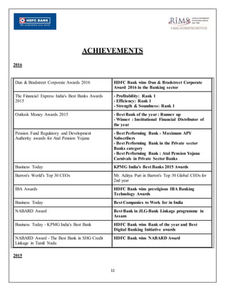 11
ACHIEVEMENTS
2016
Dun & Bradstreet Corporate Awards 2016 HDFC Bank wins Dun & Bradstreet Corporate
Award 2016 in the Banking sector
The Financial Express India's Best Banks Awards
2015
- Profitability: Rank 1
- Efficiency: Rank 1
- Strength & Soundness: Rank 1
Outlook Money Awards 2015 - Best Bank of the year : Runner up
- Winner : Institutional Financial Distributor of
the year
Pension Fund Regulatory and Development
Authority awards for Atal Pension Yojana
- Best Performing Bank - Maximum APY
Subscribers
- Best Performing Bank in the Private sector
Banks category
- Best Performing Bank : Atal Pension Yojana
Carnivals in Private Sector Banks
Business Today KPMG India's Best Banks 2015 Awards
Barron's World's Top 30 CEOs Mr. Aditya Puri in Barron's Top 30 Global CEOs for
2nd year
IBA Awards HDFC Bank wins prestigious IBA Banking
Technology Awards
Business Today Best Companies to Work for in India
NABARD Award Best Bank in JLG-Bank Linkage programme in
Assam
Business Today - KPMG India's Best Bank HDFC Bank wins Bank of the year and Best
Digital Banking Initiative awards
NABARD Award - The Best Bank in SHG Credit
Linkage in Tamil Nadu
HDFC Bank wins NABARD Award
2015
 