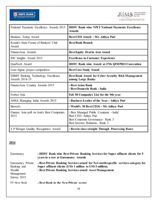 12
National Payments Excellence Awards 2015 HDFC Bank wins NPCI National Payments Excellence
Awards
Business Today Award Best CEO Award - Mr. Aditya Puri
Kerala's State Forum of Bankers' Club
Award
Best Bank Branch
FinanceAsia Awards Best Equity Deal in Asia Award
IDC Insights Award 2015 Excellence in Customer Experience
QualTech Award HDFC Bank wins Award at 27th QIMPRO Convention
Lean Sigma project competition Best Case Study Award
IDRBT Banking Technology Excellence
Awards 2014-15
Best Bank Award for Cyber Security Risk Management
among Large Banks
FinanceAsia Country Awards 2015 - Best Asian Bank
- Best Domestic Bank - India
Forbes Asia Fab 50 Companies List for the 9th year
AIMA Managing India Awards 2015 - Business Leader of the Year - Aditya Puri
Barron's - World's 30 Best CEOs - Mr Aditya Puri
Finance Asia poll on Asia's Best Companies
2015
- Best Managed Public Company - India'
Best CEO- Aditya Puri
Best Corporate Governance- Rank 3
Best Investor Relations- Rank 3
J. P Morgan Quality Recognition Award - Best in class straight Through Processing Rates
2014
Euromoney - HDFC Bank wins Best Private Banking Services for Super affluent clients for 5
years in a row at Euromoney Awards
Euromoney Private
Banking and
Wealth
Management
Survey 2015
- Best Private Banking Services award for Net-worth-specific services category for
Super affluent clients (US$ 1 million to US$ 5 million).
- Best Private Banking Services award Asset Management
FE Best Bank - Best Bank in the New Private sector
 