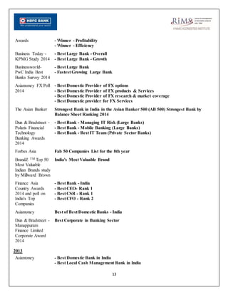 13
Awards - Winner - Profitability
- Winner - Efficiency
Business Today -
KPMG Study 2014
- Best Large Bank - Overall
- Best Large Bank - Growth
Businessworld-
PwC India Best
Banks Survey 2014
- Best Large Bank
- Fastest Growing Large Bank
Asiamoney FX Poll
2014
- Best Domestic Provider of FX options
- Best Domestic Provider of FX products & Services
- Best Domestic Provider of FX research & market coverage
- Best Domestic provider for FX Services
The Asian Banker Strongest Bank in India in the Asian Banker 500 (AB 500) Strongest Bank by
Balance Sheet Ranking 2014
Dun & Bradstreet -
Polaris Financial
Technology
Banking Awards
2014
- Best Bank - Managing IT Risk (Large Banks)
- Best Bank - Mobile Banking (Large Banks)
- Best Bank - Best IT Team (Private Sector Banks)
Forbes Asia Fab 50 Companies List for the 8th year
BrandZ TM Top 50
Most Valuable
Indian Brands study
by Millward Brown
India's Most Valuable Brand
Finance Asia
Country Awards
2014 and poll on
India's Top
Companies
- Best Bank - India
- Best CEO- Rank 1
- Best CSR - Rank 1
- Best CFO - Rank 2
Asiamoney Best of Best Domestic Banks - India
Dun & Bradstreet -
Manappuram
Finance Limited
Corporate Award
2014
Best Corporate in Banking Sector
2013
Asiamoney - Best Domestic Bank in India
- Best Local Cash Management Bank in India
 