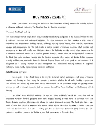 17
BUSINESS SEGMENT
HDFC Bank offers a wide range of commercial and transactional banking services and treasury products
to wholesale and retail customers. The bank has three key business segments:
Wholesale Banking Services:
The Bank's target market ranges from large, blue-chip manufacturing companies in the Indian corporate to small
& mid-sized corporate and agri-based businesses. For these customers, the Bank provides a wide range of
commercial and transactional banking services, including working capital finance, trade services, transactional
services, cash management, etc. The bank is also a leading provider of structured solutions, which combine cash
management services with vendor and distributor finance for facilitating superior supply chain management for
its corporate customers. Based on its superior product delivery / service levels and strong customer orientation,
the Bank has made significant inroads into the banking consortia of a number of leading Indian corporate
including multinationals, companies from the domestic business houses and prime public sector companies. It is
recognized as a leading provider of cash management and transactional banking solutions to corporate
customers, mutual funds, stock exchange members and banks.
Retail Banking Services:
The objective of the Retail Bank is to provide its target market customers a full range of financial
products and banking services, giving the customer a one-stop window for all his/her banking requirements.
The products are backed by world-class service and delivered to the customers through the growing branch
network, as well as through alternative delivery channels like ATMs, Phone Banking, Net Banking and Mobile
Banking.
The HDFC Bank Preferred program for high net worth individuals, the HDFC Bank Plus and the
Investment Advisory Services programs have been designed keeping in mind needs of customers who seek
distinct financial solutions, information and advice on various investment avenues. The Bank also has a wide
array of retail loan products including Auto Loans, Loans against marketable securities, Personal Loans and
Loans for Two-wheelers. It is also a leading provider of Depository Participant (DP) services for retail
customers, providing customers the facility to hold their investments in electronic form.
 