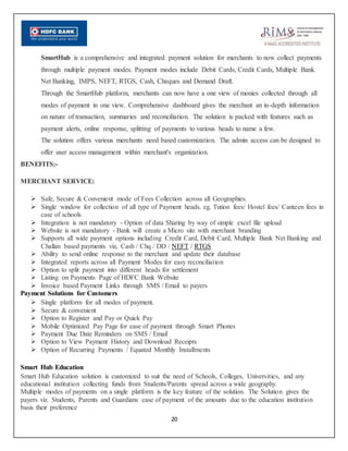 20
SmartHub is a comprehensive and integrated payment solution for merchants to now collect payments
through multiple payment modes. Payment modes include Debit Cards, Credit Cards, Multiple Bank
Net Banking, IMPS, NEFT, RTGS, Cash, Cheques and Demand Draft.
Through the SmartHub platform, merchants can now have a one view of monies collected through all
modes of payment in one view. Comprehensive dashboard gives the merchant an in-depth information
on nature of transaction, summaries and reconciliation. The solution is packed with features such as
payment alerts, online response, splitting of payments to various heads to name a few.
The solution offers various merchants need based customization. The admin access can be designed to
offer user access management within merchant's organization.
BENEFITS:-
MERCHANT SERVICE:
 Safe, Secure & Convenient mode of Fees Collection across all Geographies.
 Single window for collection of all type of Payment heads. eg. Tution fees/ Hostel fees/ Canteen fees in
case of schools
 Integration is not mandatory - Option of data Sharing by way of simple excel file upload
 Website is not mandatory - Bank will create a Micro site with merchant branding
 Supports all wide payment options including Credit Card, Debit Card, Multiple Bank Net Banking and
Challan based payments viz, Cash / Chq / DD / NEFT / RTGS
 Ability to send online response to the merchant and update their database
 Integrated reports across all Payment Modes for easy reconciliation
 Option to split payment into different heads for settlement
 Listing on Payments Page of HDFC Bank Website
 Invoice based Payment Links through SMS / Email to payers
Payment Solutions for Customers
 Single platform for all modes of payment.
 Secure & convenient
 Option to Register and Pay or Quick Pay
 Mobile Optimized Pay Page for ease of payment through Smart Phones
 Payment Due Date Reminders on SMS / Email
 Option to View Payment History and Download Receipts
 Option of Recurring Payments / Equated Monthly Installments
Smart Hub Education
Smart Hub Education solution is customized to suit the need of Schools, Colleges, Universities, and any
educational institution collecting funds from Students/Parents spread across a wide geography.
Multiple modes of payments on a single platform is the key feature of the solution. The Solution gives the
payers viz. Students, Parents and Guardians ease of payment of the amounts due to the education institution
basis their preference
 