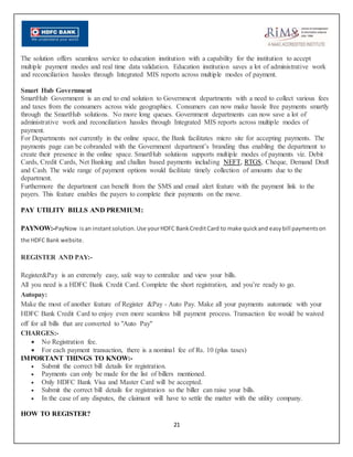 21
The solution offers seamless service to education institution with a capability for the institution to accept
multiple payment modes and real time data validation. Education institution saves a lot of administrative work
and reconciliation hassles through Integrated MIS reports across multiple modes of payment.
Smart Hub Government
SmartHub Government is an end to end solution to Government departments with a need to collect various fees
and taxes from the consumers across wide geographies. Consumers can now make hassle free payments smartly
through the SmartHub solutions. No more long queues. Government departments can now save a lot of
administrative work and reconciliation hassles through Integrated MIS reports across multiple modes of
payment.
For Departments not currently in the online space, the Bank facilitates micro site for accepting payments. The
payments page can be cobranded with the Government department’s branding thus enabling the department to
create their presence in the online space. SmartHub solutions supports multiple modes of payments viz. Debit
Cards, Credit Cards, Net Banking and challan based payments including NEFT, RTGS, Cheque, Demand Draft
and Cash. The wide range of payment options would facilitate timely collection of amounts due to the
department.
Furthermore the department can benefit from the SMS and email alert feature with the payment link to the
payers. This feature enables the payers to complete their payments on the move.
PAY UTILITY BILLS AND PREMIUM:
PAYNOW:-PayNow isan instantsolution.Use yourHDFC BankCreditCard to make quickand easybill paymentson
the HDFC Bank website.
REGISTER AND PAY:-
Register&Pay is an extremely easy, safe way to centralize and view your bills.
All you need is a HDFC Bank Credit Card. Complete the short registration, and you’re ready to go.
Autopay:
Make the most of another feature of Register &Pay - Auto Pay. Make all your payments automatic with your
HDFC Bank Credit Card to enjoy even more seamless bill payment process. Transaction fee would be waived
off for all bills that are converted to "Auto Pay"
CHARGES:-
 No Registration fee.
 For each payment transaction, there is a nominal fee of Rs. 10 (plus taxes)
IMPORTANT THINGS TO KNOW:-
 Submit the correct bill details for registration.
 Payments can only be made for the list of billers mentioned.
 Only HDFC Bank Visa and Master Card will be accepted.
 Submit the correct bill details for registration so the biller can raise your bills.
 In the case of any disputes, the claimant will have to settle the matter with the utility company.
HOW TO REGISTER?
 