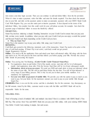 22
Just create a one-time login account. Then you can continue to add and delete billers from the list provided.
When it’s time to make a payment, select the biller and enter the details required. You then check the amount
due on your bill, and click on the payment option to make an automatic payment with your HDFC Bank Credit
Card. With Register Pay, you can also make part or interim payments. It does depend on the terms of the
individual billers, but consider how this could work for your cell phone account, for example. Just check the
payment page of individual billers to assess the flexibility offered.
SMART PAY:-
Smart Pay involves initiating a simple Standing Instruction on your Credit Card to ensure that you pay your
bills on time every month. In addition, when you pay with your Credit Card you can enjoy a credit free period
and Reward Points/Cash Back depending on the Credit Card you have.
 Why use Smart Pay?
Smart Pay is the smartest way to pay your utility bills using your Credit Card.
BENEFITS:-
Cash Back gets posted in the following statement cycle of the transaction. Smart Pay needs to be active at the
time of cash back posting. If Smart Pay is not active, cash back would not get posted.
Simple Registration Process:
Offline: You need to fill the application form and attach your latest self-attested utility bill along with the form
and send it to us. We will process the form and then inform you before paying your bills. Provide the correct
biller details for processing the request.
Online: You can log into Net Banking. (Cards>Credit Cards>Transact>SmartPay)
 For registration done on and before 23rd of the month, service start date will be 1st of subsequent
month. And registration done after 23rd, the Service Start Date will be 1st of next subsequent month.
 Information alerts to keepyou aware: We send you SMS and email alerts to keep you informed about
the status of your bills. The bill will be paid 8days before the due date .You will be kept informed at
every stage of your billing process. This is why we ask you to share your mobile numbers. It is
mandatory for registration.
 Set your own limit on payment of mobile bills: We provide you with the option to pay as much as you
want to pay. Set your limits for the maximum amount you want to pay on your mobile bills through
Smart Pay.
CHARGES:-There is no cost for this service and this is absolutely free for the customer. Any discrepancy on
the bill amount, raised by the biller, customer needs to raise with the biller and HDFC Bank will not be
responsible / liable for the same.
VISA BILL PAY:-
Tired of keeping a track of multiple bills and multiple due dates? Here is a solution with HDFC Bank’s Visa
Bill Pay. This service from Visa and HDFC Bank lets you pay your bills online, with your existing HDFC Bank
Visa Debit / Credit Card, making it simple, fast and secure.
 