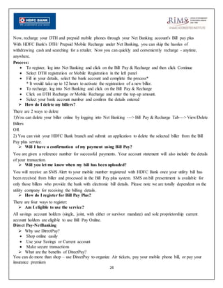 24
Now, recharge your DTH and prepaid mobile phones through your Net Banking account's Bill pay plus
With HDFC Bank's DTH/ Prepaid Mobile Recharge under Net Banking, you can skip the hassles of
withdrawing cash and searching for a retailer. Now you can quickly and conveniently recharge - anytime,
anywhere.
Process:
 To register, log into Net Banking and click on the Bill Pay & Recharge and then click Continue
 Select DTH registration or Mobile Registration in the left panel
 Fill in your details, select the bank account and complete the process*
* It would take up to 12 hours to activate the registration of a new biller.
 To recharge, log into Net Banking and click on the Bill Pay & Recharge
 Click on DTH Recharge or Mobile Recharge and enter the top-up amount.
 Select your bank account number and confirm the details entered
 How do I delete my billers?
There are 2 ways to delete
1)You can delete your biller online by logging into Net Banking ---> Bill Pay & Recharge Tab---> View/Delete
Billers
OR
2) You can visit your HDFC Bank branch and submit an application to delete the selected biller from the Bill
Pay plus service.
 Will I have a confirmation of my payment using Bill Pay?
You are given a reference number for successful payments. Your account statement will also include the details
of your transaction.
 Will you let me know when my bill has been uploaded?
You will receive an SMS Alert to your mobile number registered with HDFC Bank once your utility bill has
been received from biller and processed in the Bill Pay plus system. SMS on bill presentment is available for
only those billers who provide the bank with electronic bill details. Please note we are totally dependent on the
utility company for receiving the billing details.
 How do I register for Bill Pay Plus?
There are four ways to register:
 Am I eligible to use the service?
All savings account holders (single, joint, with either or survivor mandate) and sole proprietorship current
account holders are eligible to use Bill Pay Online.
Direct Pay-NetBanking
 Why use DirectPay?
 Shop online easily
 Use your Savings or Current account
 Make secure transactions
 What are the benefits of DirectPay?
You can do more than shop – use DirectPay to organize Air tickets, pay your mobile phone bill, or pay your
insurance premium
 