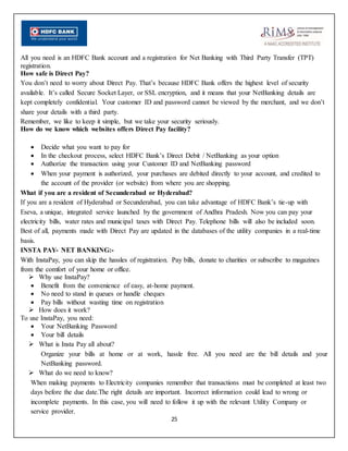 25
All you need is an HDFC Bank account and a registration for Net Banking with Third Party Transfer (TPT)
registration.
How safe is Direct Pay?
You don’t need to worry about Direct Pay. That’s because HDFC Bank offers the highest level of security
available. It’s called Secure Socket Layer, or SSL encryption, and it means that your NetBanking details are
kept completely confidential. Your customer ID and password cannot be viewed by the merchant, and we don’t
share your details with a third party.
Remember, we like to keep it simple, but we take your security seriously.
How do we know which websites offers Direct Pay facility?
 Decide what you want to pay for
 In the checkout process, select HDFC Bank’s Direct Debit / NetBanking as your option
 Authorize the transaction using your Customer ID and NetBanking password
 When your payment is authorized, your purchases are debited directly to your account, and credited to
the account of the provider (or website) from where you are shopping.
What if you are a resident of Secunderabad or Hyderabad?
If you are a resident of Hyderabad or Secunderabad, you can take advantage of HDFC Bank’s tie-up with
Eseva, a unique, integrated service launched by the government of Andhra Pradesh. Now you can pay your
electricity bills, water rates and municipal taxes with Direct Pay. Telephone bills will also be included soon.
Best of all, payments made with Direct Pay are updated in the databases of the utility companies in a real-time
basis.
INSTA PAY- NET BANKING:-
With InstaPay, you can skip the hassles of registration. Pay bills, donate to charities or subscribe to magazines
from the comfort of your home or office.
 Why use InstaPay?
 Benefit from the convenience of easy, at-home payment.
 No need to stand in queues or handle cheques
 Pay bills without wasting time on registration
 How does it work?
To use InstaPay, you need:
 Your NetBanking Password
 Your bill details
 What is Insta Pay all about?
Organize your bills at home or at work, hassle free. All you need are the bill details and your
NetBanking password.
 What do we need to know?
When making payments to Electricity companies remember that transactions must be completed at least two
days before the due date.The right details are important. Incorrect information could lead to wrong or
incomplete payments. In this case, you will need to follow it up with the relevant Utility Company or
service provider.
 