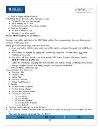 26
 What is Prepaid Mobile Recharge?
With HDFC Bank’s Prepaid Mobile Recharge you can:
 Pay directly from your bank account
 Avoid running out of credit
 Pay from the comfort of your home or office
 What are the benefits?
 No need to withdraw cash
 Recharge in just a few second.
Prepaid Mobile recharge on the internet:-
Recharge your mobile, right here on the HDFC Bank website. You can pay directly from your bank account,
and avoid withdrawing cash.
Simply go to the Recharge Page, and follow these steps:
 Select your mobile operator name, enter your mobile number, and enter the amount you would like to
top-up.
 Now confirm the payment, by logging into NetBanking using your Customer ID and IPIN (your
NetBanking password).
 Your phone will be recharged in just a few seconds! (The timing depends on the option chosen).
BILL PAY-PHONE BANKING:-
Opt for the convenience of paying bills from anywhere and anytime through our PhoneBanking facility.
Now get complete freedom from writing cheques, late payments and lost bills.
 Why use BillPay - PhoneBanking?
Use convenience at its best to pay:
 Telephone Bills
 Electricity Bills
 Mobile Bills
 Insurance Premiums
 Mutual Fund Premiums
 Benefits
 No more waiting in queues,
 No more issuing cheques
 No more late payment hassles
 Convenience at its best
o No more queues
o No more cheques
o No more late payments
o No more payments to agents
o No more lost bills
 Payments can be made right up to the due date.
 Check your bill amount before you make any payments to ensure that you pay the exact amount you want
to.
 Please note the discount mentioned below for Bill Pay
Location Biller Name Offer
 