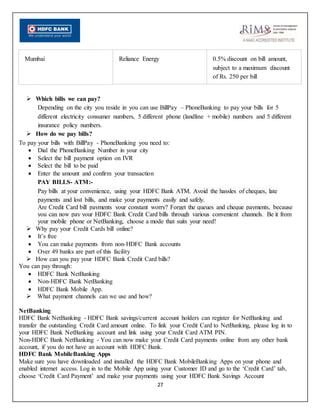 27
Mumbai Reliance Energy 0.5% discount on bill amount,
subject to a maximum discount
of Rs. 250 per bill
 Which bills we can pay?
Depending on the city you reside in you can use BillPay – PhoneBanking to pay your bills for 5
different electricity consumer numbers, 5 different phone (landline + mobile) numbers and 5 different
insurance policy numbers.
 How do we pay bills?
To pay your bills with BillPay - PhoneBanking you need to:
 Dial the PhoneBanking Number in your city
 Select the bill payment option on IVR
 Select the bill to be paid
 Enter the amount and confirm your transaction
PAY BILLS- ATM:-
Pay bills at your convenience, using your HDFC Bank ATM. Avoid the hassles of cheques, late
payments and lost bills, and make your payments easily and safely.
Are Credit Card bill payments your constant worry? Forget the queues and cheque payments, because
you can now pay your HDFC Bank Credit Card bills through various convenient channels. Be it from
your mobile phone or NetBanking, choose a mode that suits your need!
 Why pay your Credit Cards bill online?
 It’s free
 You can make payments from non-HDFC Bank accounts
 Over 49 banks are part of this facility
 How can you pay your HDFC Bank Credit Card bills?
You can pay through:
 HDFC Bank NetBanking
 Non-HDFC Bank NetBanking
 HDFC Bank Mobile App.
 What payment channels can we use and how?
NetBanking
HDFC Bank NetBanking - HDFC Bank savings/current account holders can register for NetBanking and
transfer the outstanding Credit Card amount online. To link your Credit Card to NetBanking, please log in to
your HDFC Bank NetBanking account and link using your Credit Card ATM PIN.
Non-HDFC Bank NetBanking - You can now make your Credit Card payments online from any other bank
account, if you do not have an account with HDFC Bank.
HDFC Bank MobileBanking Apps
Make sure you have downloaded and installed the HDFC Bank MobileBanking Apps on your phone and
enabled internet access. Log in to the Mobile App using your Customer ID and go to the ‘Credit Card’ tab,
choose ‘Credit Card Payment’ and make your payments using your HDFC Bank Savings Account
 