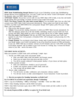 28
HDFC Bank MobileBanking through Browser Log in to your Netbanking account using MobileBanking
through Browser (www.m.hdfcbank.com). Go to the ‘Credit Card’ tab, choose ‘Credit Card Payment’ and make
the payments using your HDFC Bank Savings Account.>
ATM Funds Transfer All you have to do is walk in to any HDFC Bank ATM in India, at any time and transfer
the bill amount from your Savings or Current Account to your Credit Card Account
NEFT/ Visa Money Transfer (for other bank account holders) You can transfer funds from any other bank
account to your HDFC Bank Credit Card account electronically. Please contact your bank for more details
on NEFT. Use IFSC Code HDFC0000128 for card payment through NEFT (please prefix 00 to your 14 digit
Diners Club Card Number).
 What are the other payment options?
 Autopay You can provide standing instructions to debit your HDFC Bank Account automatically for
either the minimum amount due or the total monthly outstanding amount on your Credit Card. Your
account with HDFC Bank should be a sole or a joint account with an 'any' or 'either' signing mandate.
 Over the counter Cash Payment Walk into any HDFC Bank branch and make your Credit Card
payment by cash. Note: Cash payments at branches/ATMs will be charged a cash processing fee of Rs.
100/- per payment.
 Cheque Payment You can deposit a local cheque, having made it payable to the HDFC BANK Card A/c
(you should mention your Credit Card number) at any of our drop boxes located at ATMs and branches
in your city. HDFC Bank has an extensive network of 2,201 branches and over 7,346 ATMs across India.
Local cheque payments will be credited to your Card Account in 3 working days. To locate the Branch
nearest to you, click and for the nearest ATM.
NON HDFC BANK ACCOUNT:-
Make your payments to HDFC bank credit card through 3 simple steps:-
1. Provide your HDFC bank credit card payment details
 Enter your HDFC Bank credit card number and Payment amount.
 Select your net banker from drop-down and click on PAY.
 You will be securely redirected to bank payment interface of your chosen net bank option.
2. Confirm payment (at bank)
 Enter your authentication details[viz user id/ password]
 Confirm your payment amount to HDFC Bank credit card.
 Your account will get debited online.
3. Receive online confirmation
 You will receive an online confirmation and a transaction reference number.
 You will also receive an online acknowledgement of your transaction( if email id provided)
 How do you register for Standing Instruction on Debit Card?
For New Bill & SI on Debit Card registration through NetBanking:
STEP 1: Log on to NetBanking > BillPay & Recharge > Add Biller > Enter new Biller details
STEP 2: Select Standing Instruction and the Debit Card option.
STEP 3: Enter Debit Card (enter expiry date in MM / YYYY format) details and click confirm to set the
Standing Instruction
For already RegisteredBills on BillPay to register for SI on Debit Card:
 