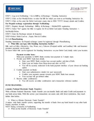 29
STEP 1: Log on to NetBanking > Go to BillPay & Recharge > Standing Instruction
STEP 2: Click on Set/ Modify/Delete to select the Bill for which you want to set Standing Instruction for.
STEP 3: Click on Set, enter the Debit Card (enter expiry date in MM / YYYY format) details and Confirm.
For Prepaid recharge registration through NetBanking:
STEP 1: Register through Netbanking> BillPay & Recharge > Mobile/DTH registration
STEP 2: Select “Set” against the biller to register for SI on Debit Card under Standing Instruction >
Set/Modify/Delete.
STEP 3: Enter the Recharge amount & frequency
STEP 4:Select Debit Card no. , Expiry Date & Confirm.
Or Call PhoneBanking
Standing Instructions for Prepaid recharges cannot be registered through PhoneBanking.
 What bills can I pay with Standing Instruction facility?
Bills such as Utility (Electricity, Gas, Water, etc.), Telecom (Postpaid mobile and Landline) bills and Insurance
premium payments can be made.
To know which bills can be registered for Standing Instructions on your Debit Card, kindly select your location.
Payment overdue loan:-
Make your payments to HDFC Bank overdue loan payment in 3 simple steps.
1. Provide your HDFC bank loan details.
 Enter your HDFC Bank overdue loan account number and date of birth.
 Select your net banker from Drop-down and click on PAY.
 You will be securely redirected to the bank payment interface of your chosen net banking
option.
2. Confirm payment (at Bank)
 Enter your authentication details [viz user/ password].
 Confirm your payment amount towards your HDFC Bank loan amount.
 Your account will get debited online.
3. Receive online confirmation
 You will receive an online confirmation and a transaction reference number.
FUND TRANSFER:-
e-monies National Electronic Funds Transfer:-
With e-Monies National Electronic Funds Transfer you can transfer funds and make Credit card payments to
any bank across India. With this service your transactions are easier, and, with fewer restrictions, they reach
further than before.
 What is e-Monies Electronic Funds Transfer?
A nation- wide funds transfer system, supporting the transfer of funds from any bank branch to any other bank
branch, anywhere in India.
NEFT Timing at branches & NetBanking
 What are the benefits of Electronic Funds Transfer?
 
