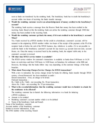 32
soon as funds are transferred by the remitting bank. The beneficiary bank has to credit the beneficiary's
account within two hours of receiving the funds transfer message.
 Would the remitting customer receive an acknowledgement of money credited to the beneficiary's
account?
The remitting bank receives a message from the Reserve Bank that money has been credited to the
receiving bank. Based on this the remitting bank can advise the remitting customer through SMS that
money has been credited to the receiving bank.
 Would the remitting customer get back the money if it is not credited to the beneficiary's account?
When?
Yes. Funds received by a RTGS member for the credit to a beneficiary customer's account, will be
returned to the originating RTGS member within two hours of the receipt of the payment at the PI of the
recipient bank or before the end of the RTGS business day, whichever is earlier, if it is not possible to
credit the funds to the beneficiary customer's account for any reason e.g. account does not exist, account
frozen, etc. Once the money is received back by the remitting bank, the original debit entry in the
customer's account is reversed.
 Till what time RTGS service window is available?
The RTGS service window for customer's transactions is available to banks from 9.00 hours to 16.30
hours on week days and from 9.00 hours to 14:00 hours on Saturdays for settlement at the RBI end.
However, the timings that the banks follow may vary depending on the customer timings of the bank
branches.
 What about Processing Charges/Service Charges for RTGS transactions?
With a view to rationalize the service charges levied by banks for offering funds transfer through RTGS
system, a broad framework has been mandated as under :
Inward transactions - Free, no charge to be levied.
Outward transactions -
Rs. 2 lakh to Rs. 5 lakh - not exceeding Rs. 30 per transaction;
Above Rs. 5 lakh - not exceeding Rs. 55 per transaction.
 What is the essential information that the remitting customer would have to furnish to a bank for
the remittance to be effected?
The remitting customer has to furnish the following information to a bank for initiating
a RTGS remittance :
 Amount to be remitted
 Remitting customer's account number which is to be debited
 Name of the beneficiary bank and branch
Name of the beneficiary customer
Account number of the beneficiary customer
Sender to receiver information, if any
The IFSC number of the receiving branch
 
