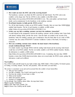 33
 How would one know the IFSC code of the receiving branch?
The beneficiary customer can obtain the IFSC code from his bank branch. The IFSC code is also
available on the cheque leaf. The list of IFSCs is also available on the RBI website
(http://rbidocs.rbi.org.in/rdocs/RTGS/DOCs/RTGEB0112.xls). This code number and bank branch
details can be communicated by the beneficiary to the remitting customer.
 Do all bank branches in India provide RTGS service?
No. All the bank branches in India are not RTGS enabled. Presently, there are more than 100000 RTGS
enabled bank branches. The list of such branches is available on RBI website
at:http://rbidocs.rbi.org.in/rdocs/RTGS/DOCs/RTGEB0112.xls
 Is there any way that a remitting customer can track the remittance transaction?
It would depend on the arrangement between the remitting customer and the remitting bank. Some banks
with internet banking facility provide this service. Once the funds are credited to the account of the
beneficiary bank, the remitting customer gets a confirmation from his bank either by an e-mail or SMS.
Customer may also contact RTGS/NEFT Customer Facilitation Centres of the banks, for tracking a
transaction.
 How can a remitting customer know whether the bank branch of the beneficiary
accepts remittancethrough RTGS?
For a funds transfer to go through RTGS, both the sending bank branch and the receiving bank branch
would have to be RTGS enabled. The lists are readily available at all RTGS enabled branches. Besides,
the information is available at RBI website
(http://rbidocs.rbi.org.in/rdocs/RTGS/DOCs/RTGEB0112.xls). Considering that more than 100000
branches at more than 20,000 cities/towns/taluka places are covered under the RTGS system, getting this
information would not be difficult.
Visa CardPay:-
Pay a VISA Credit card bill issued by any bank in India using HDFC Bank’s VISA CardPay. No branch queues,
no waiting, no issuing cheques. Just fast, safe payments, when and where you need them.
The service is convenient to use and can be accessed from the comfort of your home/office.
 Why use Visa CardPay?
 Pay bills of multiple Visa Credit Cards issued by any bank
 Pay from the comfort of your home or office
 What are the benefits?
 Make safe payment anytime
 Payment at a 'negligible cost'
To Pay through Visa CardPay, please follow the steps listed below
Step 1: Log into NetBanking
Step 2: Click Third Party Transfer Tab
Step 3: Choose Visa CardPay and fill details
 